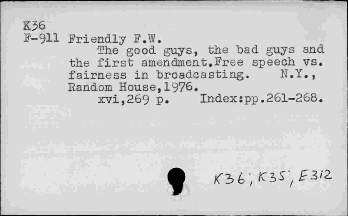 ﻿K36
F-911 Friendly F.W.
The good guys, the bad guys and the first amendment.Free speech vs. fairness in broadcasting. N.Y., Random House,1976.
xvi,269 p.	Index:pp.261-268.